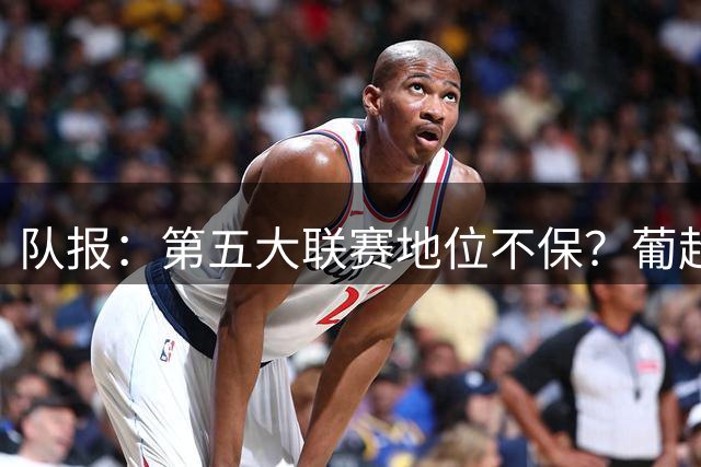 队报：第五大联赛地位不保？葡超欧足联积分逼近法甲